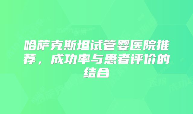 哈萨克斯坦试管婴医院推荐，成功率与患者评价的结合