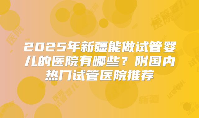 2025年新疆能做试管婴儿的医院有哪些？附国内热门试管医院推荐