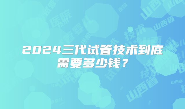2024三代试管技术到底需要多少钱？