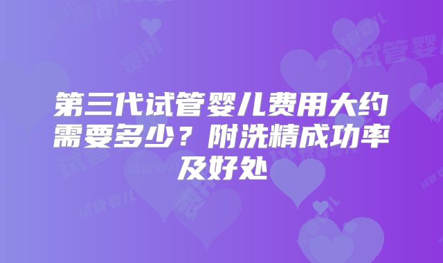 第三代试管婴儿费用大约需要多少？附洗精成功率及好处