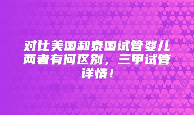 对比美国和泰国试管婴儿两者有何区别，三甲试管详情！