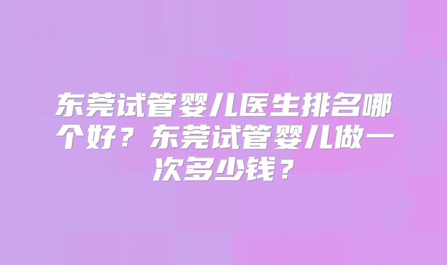 东莞试管婴儿医生排名哪个好?东莞试管婴儿做一次多少钱?