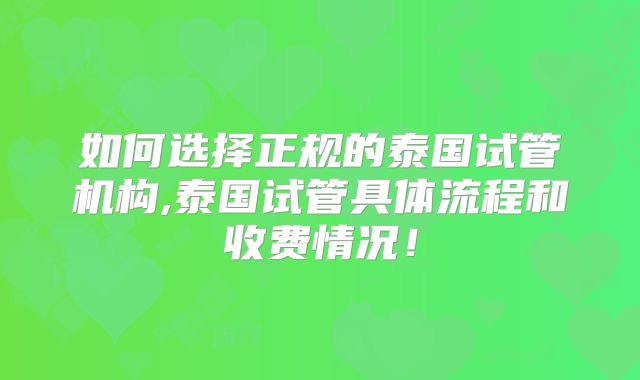 如何选择正规的泰国试管机构,泰国试管具体流程和收费情况！