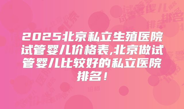 2025北京私立生殖医院试管婴儿价格表,北京做试管婴儿比较好的私立医院排名！