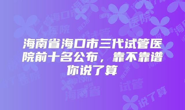 海南省海口市三代试管医院前十名公布，靠不靠谱你说了算