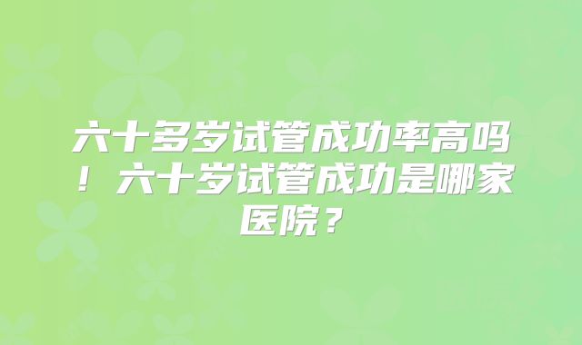 六十多岁试管成功率高吗！六十岁试管成功是哪家医院？