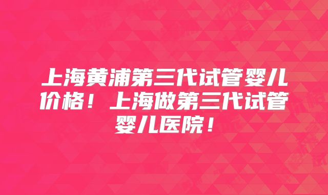 上海黄浦第三代试管婴儿价格！上海做第三代试管婴儿医院！