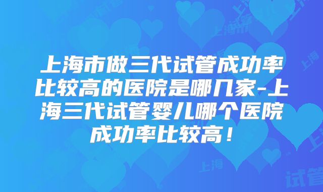 上海市做三代试管成功率比较高的医院是哪几家-上海三代试管婴儿哪个医院成功率比较高！