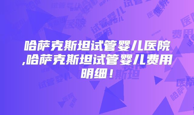 哈萨克斯坦试管婴儿医院,哈萨克斯坦试管婴儿费用明细！
