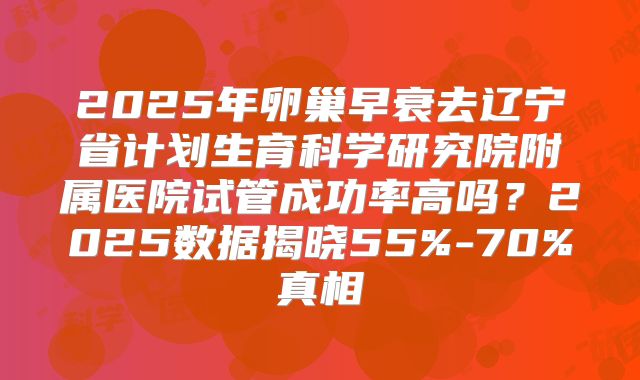2025年卵巢早衰去辽宁省计划生育科学研究院附属医院试管成功率高吗？2025数据揭晓55%-70%真相