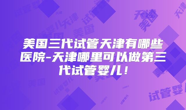 美国三代试管天津有哪些医院-天津哪里可以做第三代试管婴儿！