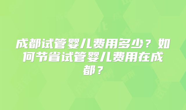成都试管婴儿费用多少?如何节省试管婴儿费用在成都?