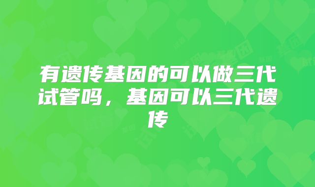 有遗传基因的可以做三代试管吗，基因可以三代遗传