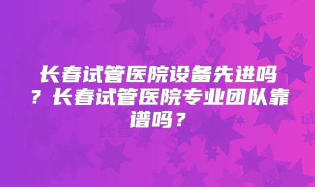 长春试管医院设备先进吗？长春试管医院专业团队靠谱吗？