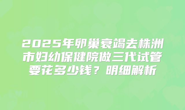 2025年卵巢衰竭去株洲市妇幼保健院做三代试管要花多少钱？明细解析