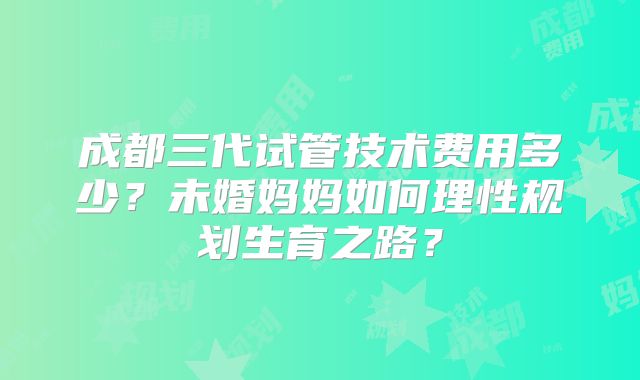 成都三代试管技术费用多少？未婚妈妈如何理性规划生育之路？