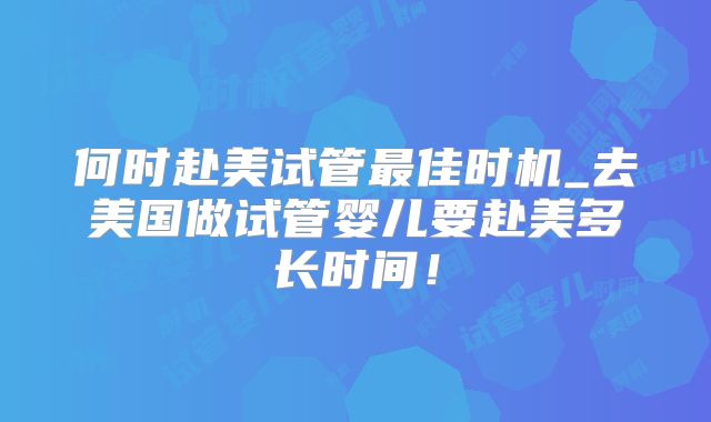 何时赴美试管最佳时机_去美国做试管婴儿要赴美多长时间！