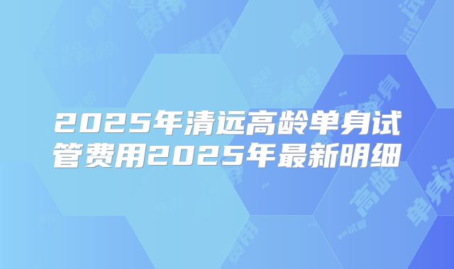 2025年清远高龄单身试管费用2025年最新明细