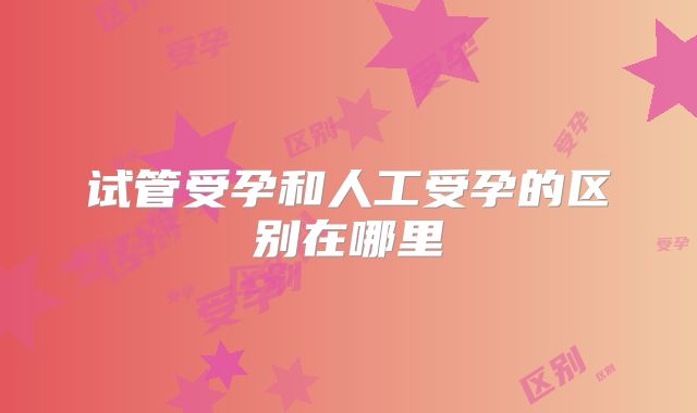 试管受孕和人工受孕的区别在哪里