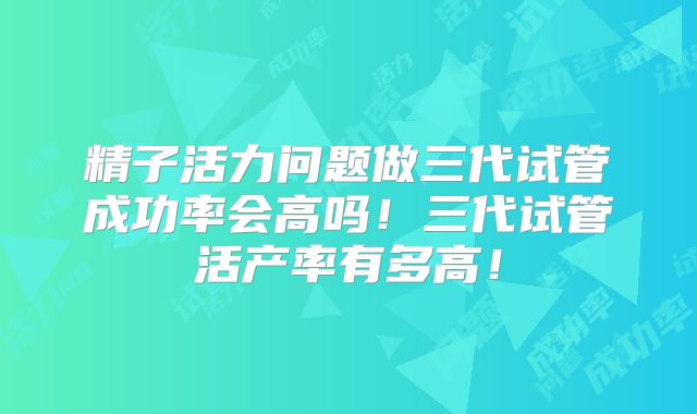 精子活力问题做三代试管成功率会高吗!三代试管活产率有多高!