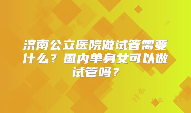济南公立医院做试管需要什么？国内单身女可以做试管吗？