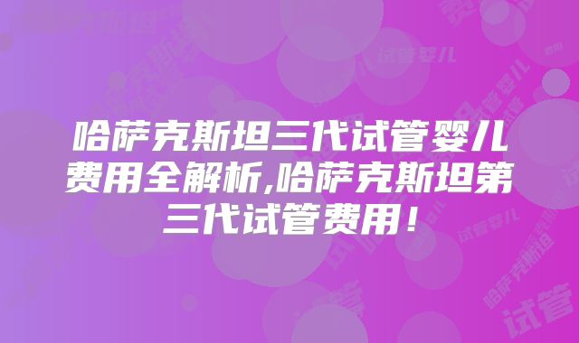 哈萨克斯坦三代试管婴儿费用全解析,哈萨克斯坦第三代试管费用！