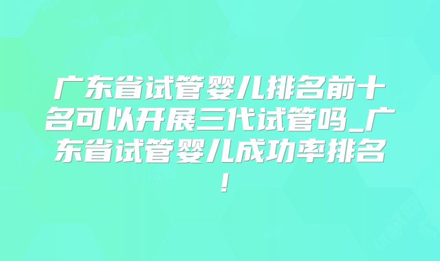 广东省试管婴儿排名前十名可以开展三代试管吗_广东省试管婴儿成功率排名!