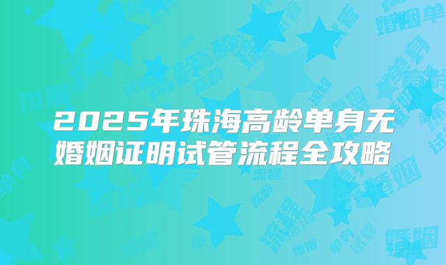 2025年珠海高龄单身无婚姻证明试管流程全攻略