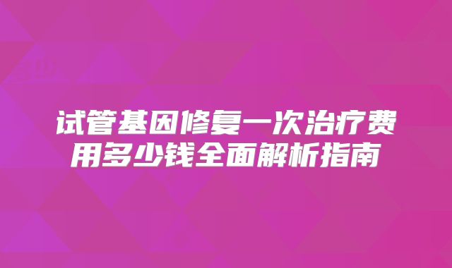 试管基因修复一次治疗费用多少钱全面解析指南