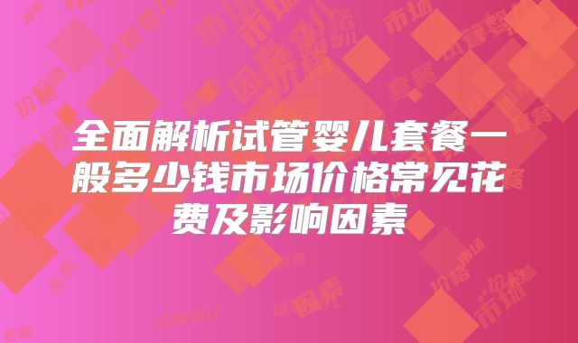 全面解析试管婴儿套餐一般多少钱市场价格常见花费及影响因素