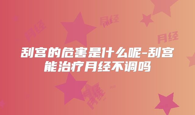 刮宫的危害是什么呢-刮宫能治疗月经不调吗