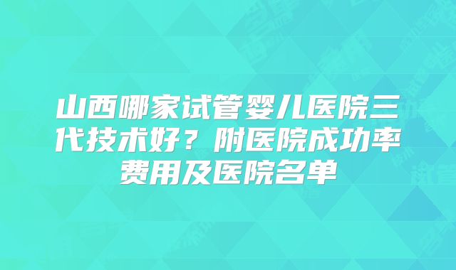 山西哪家试管婴儿医院三代技术好？附医院成功率费用及医院名单