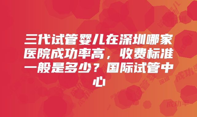 三代试管婴儿在深圳哪家医院成功率高,收费标准一般是多少?国际试管中心