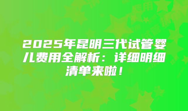 2025年昆明三代试管婴儿费用全解析：详细明细清单来啦！