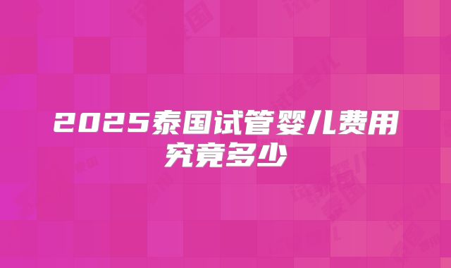 2025泰国试管婴儿费用究竟多少