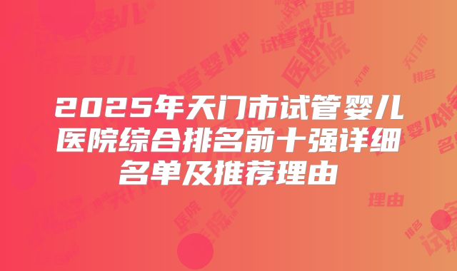 2025年天门市试管婴儿医院综合排名前十强详细名单及推荐理由