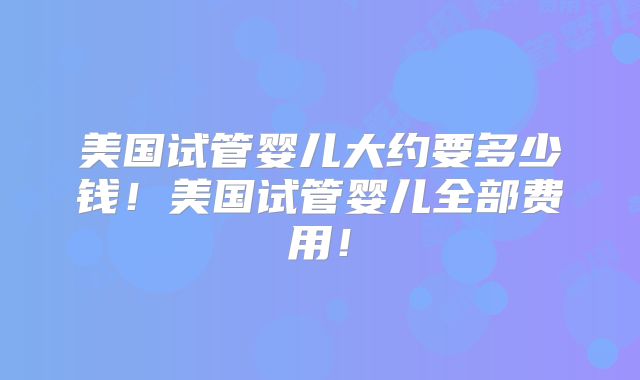 美国试管婴儿大约要多少钱！美国试管婴儿全部费用！