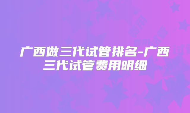 广西做三代试管排名-广西三代试管费用明细