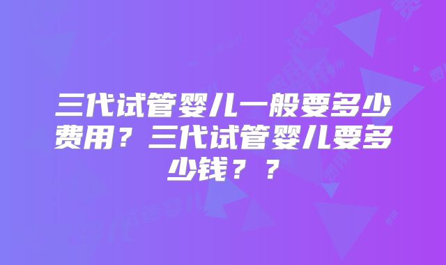 三代试管婴儿一般要多少费用？三代试管婴儿要多少钱？？