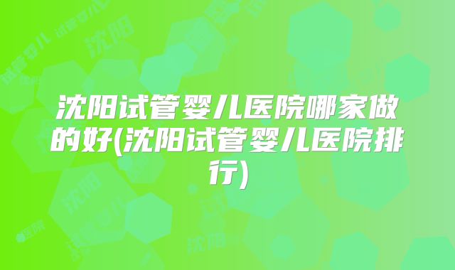 沈阳试管婴儿医院哪家做的好(沈阳试管婴儿医院排行)
