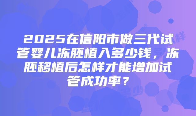 2025在信阳市做三代试管婴儿冻胚植入多少钱，冻胚移植后怎样才能增加试管成功率？