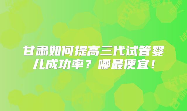 甘肃如何提高三代试管婴儿成功率？哪最便宜！