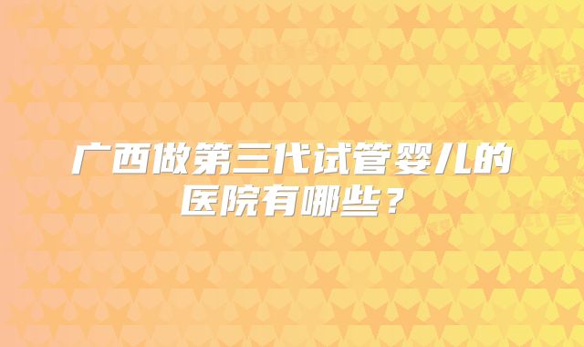 广西做第三代试管婴儿的医院有哪些？
