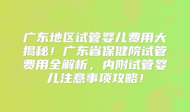 广东地区试管婴儿费用大揭秘！广东省保健院试管费用全解析，内附试管婴儿注意事项攻略！