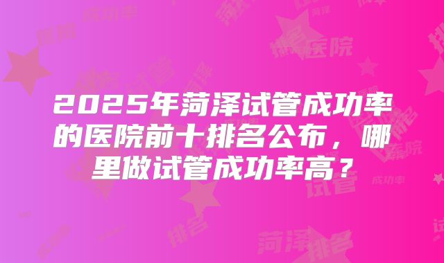 2025年菏泽试管成功率的医院前十排名公布,哪里做试管成功率高?