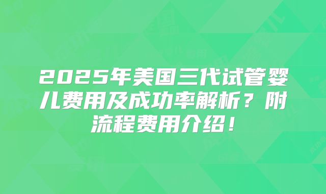 2025年美国三代试管婴儿费用及成功率解析？附流程费用介绍！