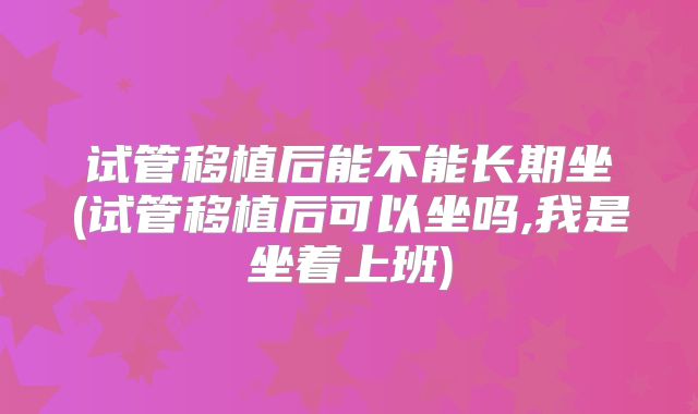 试管移植后能不能长期坐(试管移植后可以坐吗,我是坐着上班)