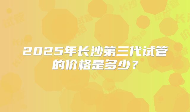 2025年长沙第三代试管的价格是多少？