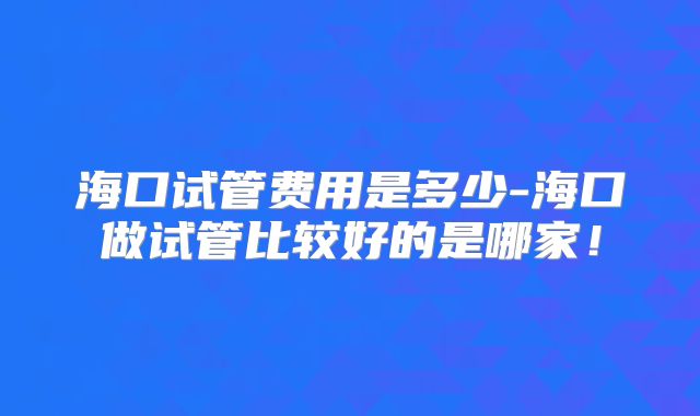 海口试管费用是多少-海口做试管比较好的是哪家！