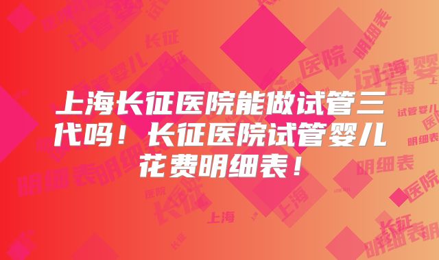 上海长征医院能做试管三代吗！长征医院试管婴儿花费明细表！